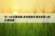 元一pk比赛结果,袁悦最新比赛消息第二轮比赛结果
