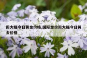 周大福今日黄金价格,国际金价周大福今日黄金价格