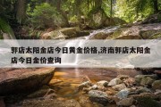 郭店太阳金店今日黄金价格,济南郭店太阳金店今日金价查询