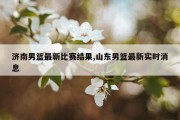 济南男篮最新比赛结果,山东男篮最新实时消息