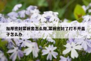 加厚密封菜碗套怎么做,菜碗密封了打不开盖子怎么办