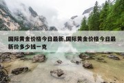 国际黄金价格今日最新,国际黄金价格今日最新价多少钱一克